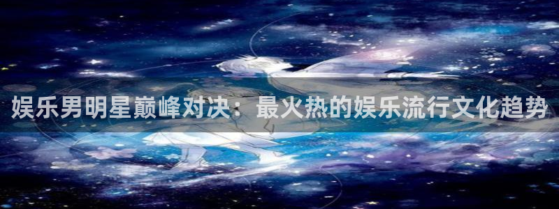 天顺娱乐：娱乐男明星巅峰对决：最火热的娱乐流行文化趋势